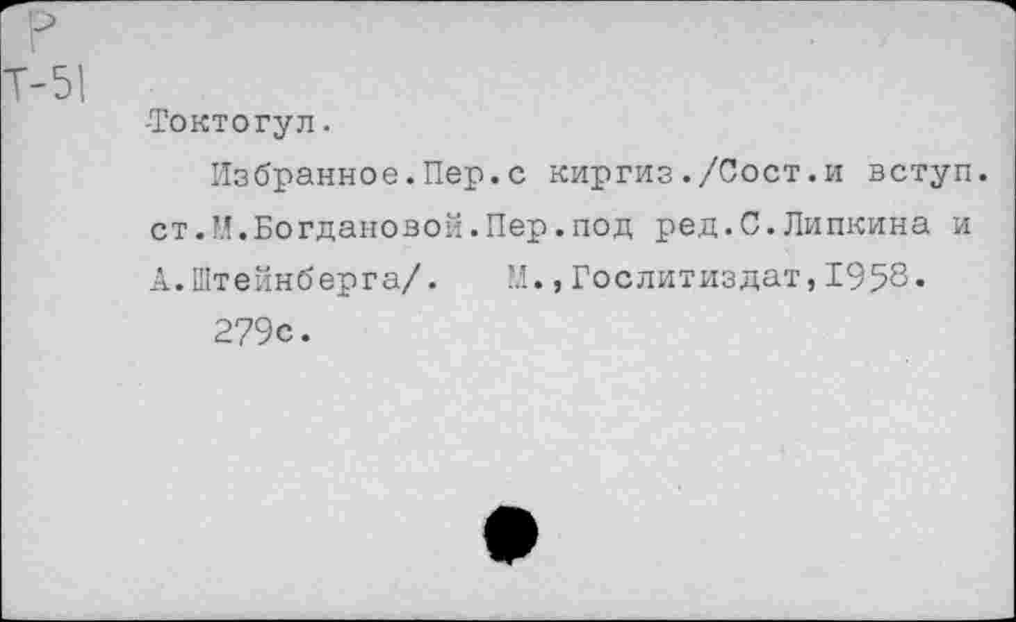 ﻿-Токтогул.
Избранное.Пер.с киргиз./Сост.и вступ. ст.И.Богдановой.Пер.под ред.С.Пипкина и А.Штейнберга/. М.,Гослитиздат,1958* 279с.